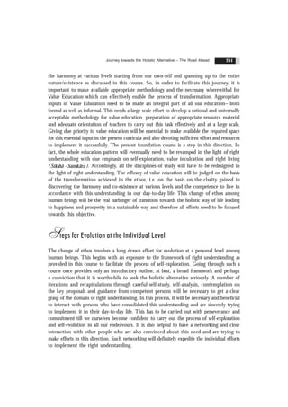 Journey towards the Holistic Alternative – The Road Ahead 251
the harmony at various levels starting from our own-self and spanning up to the entire
nature/existence as discussed in this course. So, in order to facilitate this journey, it is
important to make available appropriate methodology and the necessary wherewithal for
Value Education which can effectively enable the process of transformation. Appropriate
inputs in Value Education need to be made an integral part of all our education– both
formal as well as informal. This needs a large scale effort to develop a rational and universally
acceptable methodology for value education, preparation of appropriate resource material
and adequate orientation of teachers to carry out this task effectively and at a large scale.
Giving due priority to value education will be essential to make available the required space
for this essential input in the present curricula and also devoting sufficient effort and resources
to implement it successfully. The present foundation course is a step in this direction. In
fact, the whole education pattern will eventually need to be revamped in the light of right
understanding with due emphasis on self-exploration, value inculcation and right living
( Sikshã - Sanskãra ). Accordingly, all the disciplines of study will have to be redesigned in
the light of right understanding. The efficacy of value education will be judged on the basis
of the transformation achieved in the ethos, i.e. on the basis on the clarity gained in
discovering the harmony and co-existence at various levels and the competence to live in
accordance with this understanding in our day-to-day life. This change of ethos among
human beings will be the real harbinger of transition towards the holistic way of life leading
to happiness and prosperity in a sustainable way and therefore all efforts need to be focused
towards this objective.
Steps for Evolution at the Individual Level
The change of ethos involves a long drawn effort for evolution at a personal level among
human beings. This begins with an exposure to the framework of right understanding as
provided in this course to facilitate the process of self-exploration. Going through such a
course once provides only an introductory outline, at best, a broad framework and perhaps
a conviction that it is worthwhile to seek the holistic alternative seriously. A number of
iterations and recapitulations through careful self-study, self-analysis, contemplation on
the key proposals and guidance from competent persons will be necessary to get a clear
grasp of the domain of right understanding. In this process, it will be necessary and beneficial
to interact with persons who have consolidated this understanding and are sincerely trying
to implement it in their day-to-day life. This has to be carried out with perseverance and
commitment till we ourselves become confident to carry out the process of self-exploration
and self-evolution in all our endeavours. It is also helpful to have a networking and close
interaction with other people who are also convinced about this need and are trying to
make efforts in this direction. Such networking will definitely expedite the individual efforts
to implement the right understanding.
 