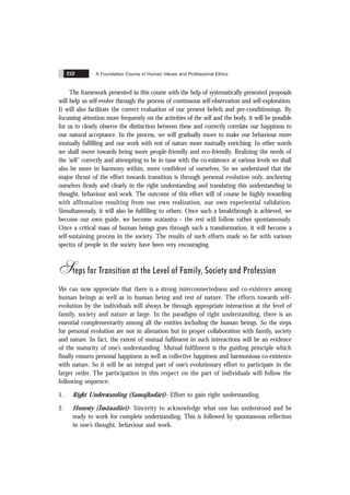 A Foundation Course in Human Values and Professional Ethics
252
The framework presented in this course with the help of systematically presented proposals
will help us self-evolve through the process of continuous self-observation and self-exploration.
It will also facilitate the correct evaluation of our present beliefs and pre-conditionings. By
focussing attention more frequently on the activities of the self and the body, it will be possible
for us to clearly observe the distinction between these and correctly correlate our happiness to
our natural acceptance. In the process, we will gradually move to make our behaviour more
mutually fulfilling and our work with rest of nature more mutually enriching. In other words
we shall move towards being more people-friendly and eco-friendly. Realizing the needs of
the ‘self’ correctly and attempting to be in tune with the co-existence at various levels we shall
also be more in harmony within, more confident of ourselves. So we understand that the
major thrust of the effort towards transition is through personal evolution only, anchoring
ourselves firmly and clearly in the right understanding and translating this understanding in
thought, behaviour and work. The outcome of this effort will of course be highly rewarding
with affirmation resulting from our own realization, our own experiential validation.
Simultaneously, it will also be fulfilling to others. Once such a breakthrough is achieved, we
become our own guide, we become svatantra – the rest will follow rather spontaneously.
Once a critical mass of human beings goes through such a transformation, it will become a
self-sustaining process in the society. The results of such efforts made so far with various
spectra of people in the society have been very encouraging.
Steps for Transition at the Level of Family, Society and Profession
We can now appreciate that there is a strong interconnectedness and co-existence among
human beings as well as in human being and rest of nature. The efforts towards self-
evolution by the individuals will always be through appropriate interaction at the level of
family, society and nature at large. In the paradigm of right understanding, there is an
essential complementarity among all the entities including the human beings. So the steps
for personal evolution are not in alienation but in proper collaboration with family, society
and nature. In fact, the extent of mutual fufilment in such interactions will be an evidence
of the maturity of one’s understanding. Mutual fulfilment is the guiding principle which
finally ensures personal happiness as well as collective happiness and harmonious co-existence
with nature. So it will be an integral part of one’s evolutionary effort to participate in the
larger order. The participation in this respect on the part of individuals will follow the
following sequence:
1. Right Understanding (Samajhadãrï)- Effort to gain right understanding.
2. Honesty (Ïmãnadãrï)- Sincerity to acknowledge what one has understood and be
ready to work for complete understanding. This is followed by spontaneous reflection
in one’s thought, behaviour and work.
 