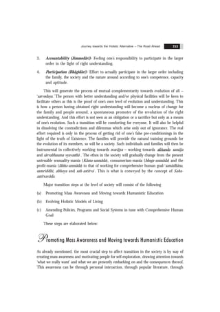 Journey towards the Holistic Alternative – The Road Ahead 253
3. Accountability (Jimmedãrï)- Feeling one’s responsibility to participate in the larger
order in the light of right understanding.
4. Participation (Bhãgïdãrï)- Effort to actually participate in the larger order including
the family, the society and the nature around according to one’s competence, capacity
and aptitude.
This will generate the process of mutual complementarity towards evolution of all –
‘sarvodaya.’ The person with better understanding and/or physical facilities will be keen to
facilitate others as this is the proof of one’s own level of evolution and understanding. This
is how a person having obtained right understanding will become a nucleus of change for
the family and people around, a spontaneous promoter of the revolution of the right
understanding. And this effort is not seen as an obligation or a sacrifice but only as a means
of one’s evolution. Such a transition will be comforting for everyone. It will also be helpful
in dissolving the contradictions and dilemmas which arise only out of ignorance. The real
effort required is only in the process of getting rid of one’s false pre-conditionings in the
light of the truth of Existence. The families will provide the natural training grounds for
the evolution of its members, so will be a society. Such individuals and families will then be
instrumental in collectively working towards svarãjya – working towards ˆ
akhanda samãja
and sãrvabhauma vyavasthã . The ethos in the society will gradually change from the present
untenable sensuality-mania (Kãma-unmãda), consumerism-mania (bhoga-unmãda) and the
profit-mania (lãbha-unmãda) to that of working for comprehensive human goal-‘samãdhãna,
samriddhi, abhaya and sah-astitva’. This is what is conveyed by the concept of Saha-
astitvavãda.
Major transition steps at the level of society will consist of the following
(a) Promoting Mass Awareness and Moving towards Humanistic Education
(b) Evolving Holistic Models of Living
(c) Amending Policies, Programs and Social Systems in tune with Comprehensive Human
Goal
These steps are elaborated below:
Promoting Mass Awareness and Moving towards Humanistic Education
As already mentioned, the most crucial step to affect transition in the society is by way of
creating mass awareness and motivating people for self-exploration, drawing attention towards
‘what we really want’ and what we are presently embarking on and the consequences thereof.
This awareness can be through personal interaction, through popular literature, through
 