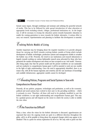 A Foundation Course in Human Values and Professional Ethics
254
formal course inputs, through workshops and seminars and utilizing the powerful network
of media. This has to be followed by wide spread introduction of value education at
appropriate levels including schools, colleges, professional institutions etc. In the longer
run, it will be necessary to revamp the education system towards humanistic education to
enable the coming generation to move towards the holistic alternative. A serious effort to
carry out research, experimentation and planning to facilitate this development is essential.
Evolving Holistic Models of Living
Another important step for bringing about the requisite transition is to provide adequate
thrust for carrying out R&D towards evolving holistic models of living which include
development of holistic technologies, production systems and management models to actualize
the holistic way of life. Presently, the trend in our institutions and research laboratories is
largerly towards working on various fashionable research areas advocated by those who have
pioneered the modern development and whom we have accepted as our ‘role model’. However,
after being amply clear that the present model and the present worldview are not sustainable
and not conducive to comprehensive human goal, it will be essential to work out new models
in the light of right understanding. Once the need is appropriately identified, there is no
reason why, with all the human ingenuity and creativity and the vast storehouse of knowledge
and available infrastructure, appropriate models cannot be developed.
Amending Policies, Programs and Social Systems in Tune with
Comprehensive Human Goal
Presently, all our policies, programs, technologies and professions, as well as the economic,
political and social systems have evolved to best cater to the prevailing worldview – which
is seriously in error. Therefore, all these will need to be gradualy modified to suit the
holistic worldview, to suit right understanding and comprehensive human goal. This may
be a gradual process and will depend on the extent to which the society is able to imbibe
the new ethos.
Is the Transition too Difficult?
Many a time, when the vision for the holistic alternative is discussed, apprehensions are
expressed that since the ongoing trends are quite in a different direction throughout the
globe, will it at all be possible to bring about the proposed changes which may appear to be
idealistic! This is a point for serious exploration for all of us. We only wish to point out that
 