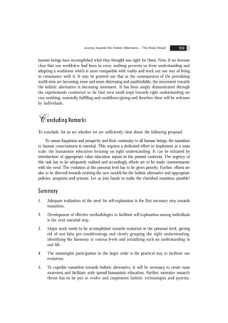 Journey towards the Holistic Alternative – The Road Ahead 255
human beings have accomplished what they thought was right for them. Now, if we become
clear that our worldview had been in error, nothing prevents us from understanding and
adopting a worldview which is more compatible with reality and work out our way of living
in consonance with it. It may be pointed out that as the consequences of the prevailaing
world view are becoming more and more distressing and unaffordable, the movement towards
the holistic alternative is becoming imminent. It has been amply demonstrated through
the experiements conducted so far that even small steps towards right understanding are
very soothing, mututally fulfilling and confidence/giving and therefore these will be welcome
by individuals.
Concluding Remarks
To conclude, let us see whether we are sufficiently clear about the following proposal:
To ensure happiness and prosperity and their continuity to all human beings, the transition
to human consciousness is essential. This requires a dedicated effort to implement at a mass
scale, the humanistic education focusing on right understanding. It can be initiated by
introduction of appropriate value education inputs in the present curricula. The urgency of
this task has to be adequately realized and accordingly efforts are to be made commensurate
with the need. The evolution at the personal level has to be given priority. Further, efforts are
also to be directed towards evolving the new models for the holistic alternative and appropriate
policies, programs and systems. Let us join hands to make the cherished transition possible!
Summary
1. Adequate realization of the need for self-exploration is the first necessary step towards
transition.
2. Development of effective methodologies to facilitate self-exploration among individuals
is the next essential step.
3. Major work needs to be accomplished towards evolution at the personal level, getting
rid of our false pre-conditionings and clearly grasping the right understanding,
identifying the harmony at various levels and actualizing such an understanding in
real life.
4. The meaningful participation in the larger order is the practical way to facilitate our
evolution.
5. To expedite transition towards holistic alternative, it will be necessary to create mass
awareness and facilitate wide spread humanistic education. Further, extensive research
thrust has to be put to evolve and implement holistic technologies and systems.
 