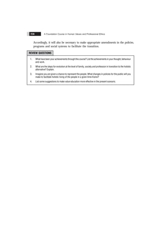 A Foundation Course in Human Values and Professional Ethics
256
Accordingly, it will also be necessary to make appropriate amendments in the policies,
programs and social systems to facilitate the transition.
REVIEW QUESTIONS
1. What have been your achievements through this course? List the achievements in your thought, behaviour
and work.
2. What are the steps for evolution at the level of family, society and profession in transition to the holistic
alternative? Explain.
3. Imagine you are given a chance to represent the people. What changes in policies for the public will you
make to facilitate holistic living of the people in a given time-frame?
4. List some suggestions to make value education more effective in the present scenario.
 