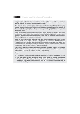 A Foundation Course in Human Values and Professional Ethics
260
being according to the natural characteristics i.e. svabhãva). The power of
&
Chitrana is Desire
and the potential for Chintana is Contemplation (Chitta).
The Jïvana is always active analyzing (
& &
s a
Visle an ) and discriminating (Tulana). The analyzing
involves splitting an image into sub-parts. Discriminating involves accepting or rejecting on
the basis of the Perception (
&
Dristi ). The power to analyze is Thought (Vichãra) and the potential
is cognition (Vritti).
There are six ways of perception (
&
Dristi )- Priya (being pleasant to senses), Hita (being
conducive to body), Labha (being profit-oriented), Nyãya (being just, in human-human
relations), Dharma (fulfilling the comprehensive human goal, the innateness of human being),
Satya (being true, as co-existence in existence).
Based on right understanding, which the Jïvan gets through realization, the activity of Tulan
has the priority set as Satya Æ Dharma Æ Nyãya and the perceptions of Lãbha, Hita and
Priya get redefined in terms of fulfillment of the comprehensive human goal. With lack of right
understanding, one gives higher priority to sensations, physical conduciveness or profit and
the activity of Tulan remains limited to Priya, Hita or Lãbha.
The activity of selecting (Chayana) and tasting (Ãsvãdana) is there in Jïvana at the fifth level.
We have talked extensively about these two activities in earlier chapters. The power to select
is Expectation ( % %
Asa) and the potential for taste is Mind (Mana).
Note:
1. The words in English have been chosen to best fit with the meaning of the words in Hindi.
2. The listed words can also be spelt as Jeevan, Shakti, Kriya, Bal, Praman, Pramanikata,
Anubhav, Atma, Ritambhara, Samkalp, Bodh, Ichchha, Chitran, Chintan, Vichar,
Vishleshan, Tulan, Asha, Chayan, Asvadan, Man, Hit, Labh, Nyaya, Dharm respectively by
reader for simplicity.
 
