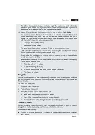 Appendices 263
We defined the established values in chapter eight. The reader may kindly refer to the
definitions given therein. The expressed values can be understood as the expression in
relationship of the feelings that go with the established values.
(d) Values of human being in the interaction with the rest of nature: Vastu Mülya
So far, we have seen the values in ‘I’, the values as a human being and the values in
human relationship, with other I. We can now see the values in relation with rest of
nature. The Vastu Moolya (physical entity- value) is the participation of the human being
with the rest of nature. It is further categorised as-
1. Upayogita mülya (Utility Value)
2. Kalã mülya (Artistic value)
We talked about these values in chapter 12. Let us summarise them here:
Utility-value: The participation of a human being in ensuring the role of physical facility in
nurture, protection and providing means for the body.
Artistic-value: The participation of a human being in ensuring the role of physical facility
to help and preserve its utility.
If we add these values up, we can see that there are 30 values in all, for the human being.
This is what is valuable to us:
v Within the self: in ‘I’ (4 values)
v As a Human being (6 values)
v In Human relationships, with other human beings (18 values)
v With Nature (2 values)
Policy (Nïti)
Policy is the manifestation of right understanding in deciding upon the enrichment, protection
and right utilization of the resources. The resources are the Mana (Mind), Tana (Body) and
Dhana (Wealth).
The policy has three parts:
1. Economic Policy (Artha Nïti)
2. Political Policy (Rãjya Nïti)
3. Policy for universal human order (Dharma Nïti)
v Artha Nïti is the policy for enrichment of wealth.
v Rajya Nït is the policy for protection of body and wealth.
v Dharma Nïti is the policy for right utilization of mind, body and wealth.
Character (Charitra)
Humane character means living with one’s own wealth (produced by work on nature),
conjugality in marital relationship and kindness in behavior and work.
It comprises of the following:
l Chastity in conjugal relationship i.e. chastity in husband-wife relationship- (sva-narï,
sva - purusa )
Contd...
 