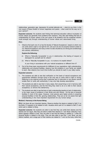 Appendices 267
Contd...
relationships, generation gap, depression & suicidal attempts etc. – what do you think, is the
root cause of these threats to human happiness and peace – what could be the way out in
your opinion?
Expected outcome: the students start finding that technical education without inculcation of
human values can generate more problems than solutions. They also start feeling that lack of
understanding of human values is the root cause of all problems and the sustained solution
could emerge only through understanding of human values and value-based living.
PS 3:
1. Observe that each one of us has the faculty of ‘Natural Acceptance’, based on which one
can verify what is right or not right for him. (As such we are not properly trained to listen to
our ‘Natural Acceptance’ and many a time it is also clouded by our strong pre-conditionings
and sensory attractions).
Explore the following:
(i) What is ‘Naturally Acceptable’ to you in relationship—the feeling of respect or
disrespect for yourself and for others?
(ii) What is ‘Naturally Acceptable’ to you – to nurture or to exploit others?
Is your living in accordance with your natural acceptance or different from it?
2. Out of the three basic requirements for fulfillment of your aspirations- right understanding,
relationship and physical facilities- observe how the problems in your family are related
to each. Also observe how much time & effort you devote for each in your daily routine.
Expected outcome:
1. The students are able to see that verification on the basis of natural acceptance and
experiential validation through living is the only way to verify what is right or wrong.
Referring to any external source like a particular text or instrument or any person cannot
enable them to verify with authenticity; it may only help develop assumptions.
2. The students are able to see that in many cases, their actual living is not in harmony with
their natural acceptance, and the first thing they need to do is to refer to their natural
acceptance, to remove this disharmony.
3. The students are able to see that lack of right understanding leading to lack of relationship,
is the major cause of problems in their family and with friends - not the lack of physical
facilities in most of the cases. However, most persons give higher priority to acquiring
physical facilities in their life, ignoring relationships. They are so far not aware that right
understanding is the most important requirement for any human being!
Module 2: Harmony in the Human Being
PS 4: List down all your important desires. Observe whether the desire is related to Self (‘I’) or
the Body. If it appears to be related to both, visualize which part of it is related to Self (‘I’) and
which part is related to Body.
Expected outcome: the students are able to see that they can enlist their desires and the
desires are not vague. Also they are able to relate their desires to ‘I’ and ‘Body’ distinctly. If any
desire appears related to both, they are able to see that the feeling is related to ‘I’ while the
physical facility is related to the body. They are also able to see that ‘I’ and ‘Body’ are two
distinct realities, and a large part of their desires are related to ‘I’ and not the body, while their
 