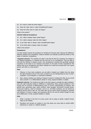 Appendices 269
Contd...
2a. Do I want to make the other happy?
3a. Does the other want to make himself/herself happy?
4a. Does the other want to make me happy?
What is the answer?
Intention (Natural Acceptance)
1b. Am I able to always make myself happy?
2b. Am I able to always make the other happy?
3b. Is the other able to always make himself/herself happy?
4b. Is the other able to always make me happy?
What is the answer?
Competence
Let each student answer the questions for himself and everyone else. Discuss the difference
between intention and competence. Observe whether you evaluate yourself and others on the
basis of intention/ competence.
Expected outcome: The students are able to see that the first four questions are related to
our Natural Acceptance i.e. Intention and the next four to our Competence. They are able to
note that the intention is always correct, only competence is lacking! We generally evaluate
ourselves on the basis of our intention and others on the basis of their competence! We
seldom look at our competence and others’ intention as a result we conclude that I am a good
person and other is a bad person!
PS 8:
1. Observe, on how many occasions, you are able to respect your related ones (by doing
the right evaluation) and on how many occasions you are disrespecting by way of under-
evaluation, over-evaluation or otherwise evaluation.
2. Also, observe whether your feeling of respect is based on treating the other as you would
treat yourself or on differentiations based on body, physical facilities or beliefs.
Expected outcome: The students are able to see that respect is actually the right evaluation,
and only right evaluation leads to fulfillment in relationship. Many present problems in the
society are an outcome of differentiations (lack of correct understanding of respect), like
gender bias, generation gap, caste conflicts, class struggle, domination through power,
communal violence, clash of interests, and so on. All these problems can be solved by
realizing that the other is like me. The other also has the same natural acceptance, potential
and program to ensure a happy and prosperous life for him and for others though he may
have differences in body, physical facilities or beliefs.
PS 9:
1. Write a narration in the form of a story, poem, skit or essay to clarify a salient Human
Value to the children.
2. Recollect and narrate an incident in your life where you were able to exhibit willful
adherence to values in a difficult situation.
 
