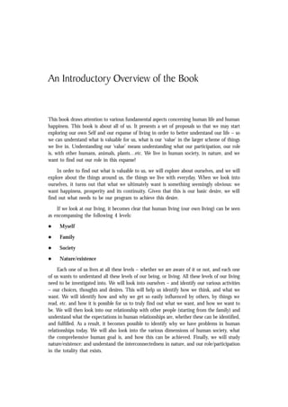 An Introductory Overview of the Book
This book draws attention to various fundamental aspects concerning human life and human
happiness. This book is about all of us. It presents a set of proposals so that we may start
exploring our own Self and our expanse of living in order to better understand our life – so
we can understand what is valuable for us, what is our ‘value’ in the larger scheme of things
we live in. Understanding our ‘value’ means understanding what our participation, our role
is, with other humans, animals, plants…etc. We live in human society, in nature, and we
want to find out our role in this expanse!
In order to find out what is valuable to us, we will explore about ourselves, and we will
explore about the things around us, the things we live with everyday. When we look into
ourselves, it turns out that what we ultimately want is something seemingly obvious: we
want happiness, prosperity and its continuity. Given that this is our basic desire, we will
find out what needs to be our program to achieve this desire.
If we look at our living, it becomes clear that human living (our own living) can be seen
as encompassing the following 4 levels:
l Myself
l Family
l Society
l Nature/existence
Each one of us lives at all these levels – whether we are aware of it or not, and each one
of us wants to understand all these levels of our being, or living. All these levels of our living
need to be investigated into. We will look into ourselves – and identify our various activities
– our choices, thoughts and desires. This will help us identify how we think, and what we
want. We will identify how and why we get so easily influenced by others, by things we
read, etc. and how it is possible for us to truly find out what we want, and how we want to
be. We will then look into our relationship with other people (starting from the family) and
understand what the expectations in human relationships are, whether these can be identified,
and fulfilled. As a result, it becomes possible to identify why we have problems in human
relationships today. We will also look into the various dimensions of human society, what
the comprehensive human goal is, and how this can be achieved. Finally, we will study
nature/existence: and understand the interconnectedness in nature, and our role/participation
in the totality that exists.
 