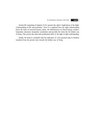 Contents xxxiii
Section-III comprising of chapters 12-16, presents the salient ‘Implications of the Right
Understanding in life and profession’. Here it is explained how the right understanding
forms the basis of universal human values, the definitiveness of ethical human conduct,
humanistic education, humanistic constitution and provides the vision for the holistic way
of living. This section also deals with professional ethics in the light of right understanding.
Finally, the book is concluded with the indication of a few practical steps to facilitate
transition from the present state towards the holistic way of living.
An Introductory Overview of the Book xxxiii
 