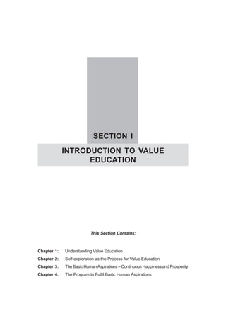 SECTION I
INTRODUCTION TO VALUE
EDUCATION
This Section Contains:
Chapter 1: Understanding Value Education
Chapter 2: Self-exploration as the Process for Value Education
Chapter 3: The Basic Human Aspirations – Continuous Happiness and Prosperity
Chapter 4: The Program to Fulfil Basic Human Aspirations
 