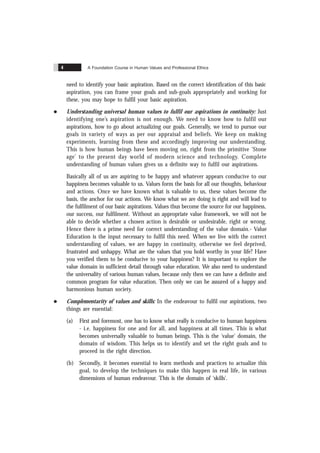 A Foundation Course in Human Values and Professional Ethics
4
need to identify your basic aspiration. Based on the correct identification of this basic
aspiration, you can frame your goals and sub-goals appropriately and working for
these, you may hope to fulfil your basic aspiration.
l Understanding universal human values to fulfil our aspirations in continuity: Just
identifying one’s aspiration is not enough. We need to know how to fulfil our
aspirations, how to go about actualizing our goals. Generally, we tend to pursue our
goals in variety of ways as per our appraisal and beliefs. We keep on making
experiments, learning from these and accordingly improving our understanding.
This is how human beings have been moving on, right from the primitive ‘Stone
age’ to the present day world of modern science and technology. Complete
understanding of human values gives us a definite way to fulfil our aspirations.
Basically all of us are aspiring to be happy and whatever appears conducive to our
happiness becomes valuable to us. Values form the basis for all our thoughts, behaviour
and actions. Once we have known what is valuable to us, these values become the
basis, the anchor for our actions. We know what we are doing is right and will lead to
the fulfilment of our basic aspirations. Values thus become the source for our happiness,
our success, our fulfilment. Without an appropriate value framework, we will not be
able to decide whether a chosen action is desirable or undesirable, right or wrong.
Hence there is a prime need for correct understanding of the value domain.- Value
Education is the input necessary to fulfil this need. When we live with the correct
understanding of values, we are happy in continuity, otherwise we feel deprived,
frustrated and unhappy. What are the values that you hold worthy in your life? Have
you verified them to be conducive to your happiness? It is important to explore the
value domain in sufficient detail through value education. We also need to understand
the universality of various human values, because only then we can have a definite and
common program for value education. Then only we can be assured of a happy and
harmonious human society.
l Complementarity of values and skills: In the endeavour to fulfil our aspirations, two
things are essential:
(a) First and foremost, one has to know what really is conducive to human happiness
- i.e. happiness for one and for all, and happiness at all times. This is what
becomes universally valuable to human beings. This is the ‘value’ domain, the
domain of wisdom. This helps us to identify and set the right goals and to
proceed in the right direction.
(b) Secondly, it becomes essential to learn methods and practices to actualize this
goal, to develop the techniques to make this happen in real life, in various
dimensions of human endeavour. This is the domain of ‘skills’.
 