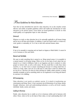 Understanding Value Education 7
Basic Guidelines for Value Education
Now that we have identified the need for value education, let us also visualize certain
effective and widely acceptable guidelines which will enable the introduction of value
education in the present system. Given below are broad guidelines to decide on what
would qualify as an appropriate input in value education:
Universal
Whatever we study as value education has to be universally applicable to all human beings
and be true at all times and all places. In addition, it need not restrict itself to a certain sect,
creed, gender or nationality etc. So it has to deal with universal human values.
Rational
It has to be amenable to reasoning and not based on dogmas or blind beliefs. It cannot be
a set of sermons or Do’s and Don’ts.
Natural and Verifiable
We want to study something that is natural to us. Being natural means, it is acceptable in
a natural manner to all human beings. When we live on the basis of such values that are
natural to us, it leads to fulfilment, leads to our happiness and also is conducive to other
people we interact with, as well as with nature. We also would like to verify these values
ourselves, i.e. we don’t want to assume something just because it is being stated here or
written in a book, rather, each one of us will want to verify these to find out whether they
are true for us. This has to be done by both checking for validity within ourselves, as being
naturally acceptable as well as something which we can implement in our living and observe
its outcome to be fulfilling.
All Encompassing
Value education is not merely an academic exercise. It is aimed at transforming our
consciousness and living. Hence, it has to permeate into all dimensions of our living, namely,
thought, behaviour, work and understanding/realization; as well as all levels, namely,
individual, family, society and nature.
Leading to Harmony
Finally, value education has to enable us to be in harmony within and in harmony with
others. Hence, when we live on the basis of these values, we start understanding that it will
 