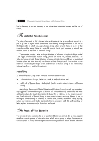 A Foundation Course in Human Values and Professional Ethics
8
lead to harmony in us, and harmony in our interactions with other humans and the rest of
nature.
The Content of Value Education
The value of any unit in this existence is its participation in the larger order of which it is a
part e. g. value of a pen is that it can write. Here writing is the participation of the pen in
the bigger order in which pen, paper, human being, all are present. Value of an eye is that
it can be used for seeing. Value of a vegetable plant is that it gives nutrition to animals and
humans. What is the value of a human being?
This question implies - what is the participation of a human being in the bigger order?
That bigger order includes human beings, plants, air, water, soil, animals, birds etc. The
value of a human being is the participation of human being in this order. Hence, to understand
human values, we need to study the human reality along with all that is there in the
existence constituting the larger order, and the role of human being in the relationship
with each and every unit in the existence.
Scope of Study
As mentioned above, any course on value education must include
l All dimensions- thought, behaviour, work & and realization, and
l All levels of human living - individual, family, society, nature/existence of human
living.
Accordingly, the content of Value Education will be to understand myself, my aspirations,
my happiness; understand the goal of human life comprehensively; understand the other
entities in nature, the innate inter-connectedness, the co-existence in the nature/existence
and finally the role of human being in this nature/existence entirety. Hence, it has to
encompass understanding of harmony at various levels, namely, individual, family, society,
nature and existence, and finally, learning to live in accordance with this understanding by
being vigilant to one’s thought, behaviour and work.
The Process of Value Education
The process of value education has to be ascertained before we proceed. Let us now acquaint
ourselves with the process of value education which we are going to adopt. In this course,
various aspects of reality facilitating the understanding of human values will be presented
 