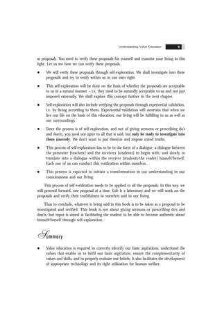 Understanding Value Education 9
as proposals. You need to verify these proposals for yourself and examine your living in this
light. Let us see how we can verify these proposals.
l We will verify these proposals through self-exploration. We shall investigate into these
proposals and try to verify within us in our own right.
l This self-exploration will be done on the basis of whether the proposals are acceptable
to us in a natural manner – i.e. they need to be naturally acceptable to us and not just
imposed externally. We shall explore this concept further in the next chapter.
l Self-exploration will also include verifying the proposals through experiential validation,
i.e. by living according to them. Experiential validation will ascertain that when we
live our life on the basis of this education, our living will be fulfilling to us as well as
our surroundings.
l Since the process is of self-exploration, and not of giving sermons or prescribing do’s
and don’ts, you need not agree to all that is said, but only be ready to investigate into
them sincerely. We don’t want to just theorize and impose stated truths.
l This process of self-exploration has to be in the form of a dialogue, a dialogue between
the presenter [teachers] and the receivers [students] to begin with; and slowly to
translate into a dialogue within the receiver [students/the reader] himself/herself.
Each one of us can conduct this verification within ourselves.
l This process is expected to initiate a transformation in our understanding in our
consciousness and our living.
This process of self-verification needs to be applied to all the proposals. In this way, we
will proceed forward, one proposal at a time. Life is a laboratory and we will work on the
proposals and verify their truthfulness in ourselves and in our living.
Thus to conclude, whatever is being said in this book is to be taken as a proposal to be
investigated and verified. This book is not about giving sermons or prescribing do’s and
don’ts, but input is aimed at facilitating the student to be able to become authentic about
himself/herself through self-exploration.
Summary
l Value education is required to correctly identify our basic aspirations, understand the
values that enable us to fulfil our basic aspiration, ensure the complementarity of
values and skills, and to properly evaluate our beliefs. It also facilitates the development
of appropriate technology and its right utilization for human welfare.
 