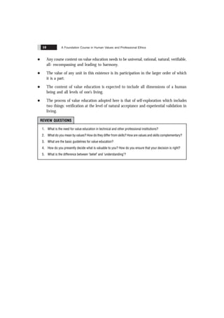 A Foundation Course in Human Values and Professional Ethics
10
l Any course content on value education needs to be universal, rational, natural, verifiable,
all- encompassing and leading to harmony.
l The value of any unit in this existence is its participation in the larger order of which
it is a part.
l The content of value education is expected to include all dimensions of a human
being and all levels of one’s living.
l The process of value education adopted here is that of self-exploration which includes
two things: verification at the level of natural acceptance and experiential validation in
living.
REVIEW QUESTIONS
1. What is the need for value education in technical and other professional institutions?
2. What do you mean by values? How do they differ from skills? How are values and skills complementary?
3. What are the basic guidelines for value education?
4. How do you presently decide what is valuable to you? How do you ensure that your decision is right?
5. What is the difference between ‘belief’ and ‘understanding’?
 