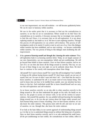 A Foundation Course in Human Values and Professional Ethics
14
to our own improvement, our own self-evolution – we will become qualitatively better.
We can be more in harmony within ourselves.
We saw in the earlier point that it is necessary to find out the contradictions in
ourselves, to see that we are in contradiction. Where would we do this? Since the
contradictions are in ourselves, it becomes necessary that we investigate into ourselves
to find this out! Hence, it is necessary that we do self-exploration. It is not about
exploring outside us, but inside us, in us. We have to start exploring ourselves. Through
this process of self-exploration we can achieve self-evolution. This process of self-
investigation needs to be started. It needs to start in each one of us. Once this dialogue
within ourselves has been established, and we start evolving – we become comfortable
within ourselves. The very process of being in this dialogue starts facilitating this self-
improvement.
3. It is a process of knowing oneself and through that, knowing the entire existence: Thus,
self-exploration leads to us knowing ourselves better. Today, we are largely unaware of
our own characteristics, our own assumptions, beliefs and pre-conditionings. We will
go beyond these beliefs to know ourselves. Once we have known ourselves, and we are
sure of it, we can then also know all the things around us correctly. This way, we can
be sure of these things in our own right, we can be authentic about them. We don’t
have to continue to live merely with assumptions about these things.
Ask yourself: Do I want to know myself? Do I want this self-investigation? Am I satisfied
in living my life without having known myself? If I don’t know myself, am not sure of
myself, how can I be sure of what I want and what I do? – One finds that the need to
know ourselves, to understand the self, is an innate need of every human being. This
need to know does not have to be instilled from outside, once our attention has been
drawn to this fact. Each individual would like to know himself/herself and can carry
out this self-exploration and self-evolution.
As we know ourselves correctly, we are also able to relate ourselves correctly to the
things around us. We can then understand the people we live with, the family we are
born in, the people in society we interact with, in fact all the entities in nature/
existence. Ask yourself this question: Are you satisfied with just knowing the immediate
things around you, or do you also get curious about the larger reality around you?
Each human being wants to know everything. Once we have known ourselves, we can
also know the entire existence. This process starts with the self, and once we are sure
of ourselves, we can, through that, also know the entire existence.
If we look at the basic fallacy in our current approach of understanding things around
us, it is that we try to understand things around us without first being sure of ourselves.
Since we don’t know ourselves correctly, and it is we who understand the world, hence,
all the pre-conditionings we have within, the contradictions we have within, reflect in
 