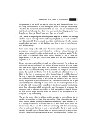 Self-exploration as the Process for Value Education 15
our perception of the world, and we start interacting with the external world, with
the things around us based on these assumptions, based on these pre-conditionings.
Therefore, it is important to know myself first, and when I am sure about myself and
that there is no ‘colouring’ there then, I can know about other things properly. Then,
I can be sure about the things I know, since I am sure of myself.
4. It is a process of recognizing one’s relationship with every unit in existence and fulfilling
it: Once we start knowing ourselves and everything beside us, we shall understand
our relationship with them i.e. we shall understand our relationship with other humans,
animals, plants and matter etc. We shall then know how we have to live in harmony
with all these things.
What are the things we live with today? We live in our families – with out parents,
grandparents, brothers, sisters, we live in society – we interact with our teachers, with
various people engaged in making available goods and services in the society. We live
with nature – with animals, birds, plants, insects, materials, etc, and of course, the
larger existence – all that space, and all those planets, stars and other entities that are
suspended in it.
Do we know our relationship with each one of these entities? Do we know and
understand our relationship with our parents? With our teachers? With the person
next door? What happens when we do not understand this relationship? You would
find that this lack of understanding leads to problems. For example: if you wrongly
assume that animals may breathe away all the air, and hence all animals need to be
killed so that there is enough oxygen left for human beings, it would be disastrous!
We need to start seeing various interactions in which we face problems: for example,
the problem of misunderstanding in relationships, the problem of wars and crime in
society, the problem of pollution in nature, etc. Are these not due to the lack of right
understanding of our relationship at various levels? We find that our problems in our
relationship with various entities around us are due to our assuming certain things
about these relationships which are not really true. For example: if we assume that
mistrust is basic to a human relationship, we shall have problems, since all the time
we shall mistrust people we come across, and mistrust is not acceptable to us, not
acceptable to any human being!
The fact that we are related to all these entities can easily be observed in our day to
day life. We don’t have to create these relationships. These relationships are already
there. We have assumed something else about these relationships. What is needed for us
is to correctly understand our relationship with each of these entities. When we are able
to understand this, we are able to fulfil our relationship with them. For example,
when we understand that trust is basic to a relationship, that it is trust which is
naturally acceptable to every human being, we become at ease and are able to orient
ourselves correctly and our relationships becomes mutually fulfilling. Similarly, once
 