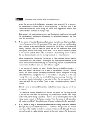 A Foundation Course in Human Values and Professional Ethics
16
we see that we want to be in harmony with nature, that nature itself is in harmony,
our interactions with nature lead to mutual prosperity. On the other hand, if we
continue to assume that human beings and nature are at loggerheads, then we shall
continue to have problems in multiple ways.
Thus, we start with understanding ourselves, and then through ourselves, we understand
the rest of existence, and also our relationship with all entities in existence and then
fulfil this relationship.
5. It is a process of knowing human conduct, human character and living accordingly:
None of us wants to live with uncertainty. If our state of mind, our own behaviour
keeps changing, we are not comfortable with ourselves. We all desire for certainty and
stability. Once we know our own true nature, we will also understand what is our
participation with the other things we live with – this is the ethical human conduct
or the humane conduct. This is what characterizes a human being. When we know
this true human character, we start moving towards it in a natural manner.
All the entities in the existence are characterised by their innateness, by their specific
characteristics which are invariant. We recognize any entity by this innateness. What
is then the innateness of a human being? Is a human being expected to exhibit different
characteristics at different times and with different people?
If you ask yourself, whether you want a definite character or indefinite character –
what is the answer? The answer is, we all want to have a definite character, a definite
conduct. We are not satisfied with having an indefinite conduct, though we are living
with indefiniteness. Example: We can’t be sure of how we are going to be this very
evening! We are not sure what our mood will be tomorrow morning. Sometimes, we
are not sure about what mindset we are going to have the next moment! Are we
comfortable with this state of affairs? Or do we want a definitiveness in our conduct?
Explore.
There is a need to understand this definite conduct in a human being and how it can
be ensured.
Once we know, through self-exploration, our own true nature and the things around
us, we shall also know what our relationship and participation is with the other things
we live with, all the things around us – then we will be able to rightly understand
ethical human conduct or the humane conduct. Thus, the process of Self-exploration
will enable us to identify the definitiveness of human conduct and to live accordingly.
6. It is a process of being in harmony in oneself and in harmony with entire existence:
Through the process of Self-exploration, I establish a dialogue with my natural
acceptance. This enables me to be in harmony within myself. Through the same
process, I am able to explore into the harmony in the entire existence. We slowly come
 