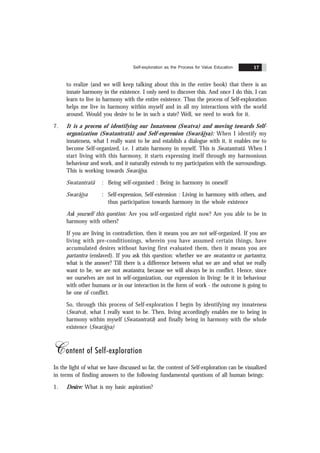 Self-exploration as the Process for Value Education 17
to realize (and we will keep talking about this in the entire book) that there is an
innate harmony in the existence. I only need to discover this. And once I do this, I can
learn to live in harmony with the entire existence. Thus the process of Self-exploration
helps me live in harmony within myself and in all my interactions with the world
around. Would you desire to be in such a state? Well, we need to work for it.
7. It is a process of identifying our Innateness (Swatva) and moving towards Self-
organization (Swatantratã) and Self-expression (Swarãjya): When I identify my
innateness, what I really want to be and establish a dialogue with it, it enables me to
become Self-organized, i.e. I attain harmony in myself. This is Swatantratã. When I
start living with this harmony, it starts expressing itself through my harmonious
behaviour and work, and it naturally extends to my participation with the surroundings.
This is working towards Swarãjya.
Swatantratã : Being self-organised : Being in harmony in oneself
Swarãjya : Self-expression, Self-extension : Living in harmony with others, and
thus participation towards harmony in the whole existence
Ask yourself this question: Are you self-organized right now? Are you able to be in
harmony with others?
If you are living in contradiction, then it means you are not self-organized. If you are
living with pre-conditionings, wherein you have assumed certain things, have
accumulated desires without having first evaluated them, then it means you are
partantra (enslaved). If you ask this question: whether we are swatantra or partantra,
what is the answer? Till there is a difference between what we are and what we really
want to be, we are not swatantra, because we will always be in conflict. Hence, since
we ourselves are not in self-organization, our expression in living: be it in behaviour
with other humans or in our interaction in the form of work - the outcome is going to
be one of conflict.
So, through this process of Self-exploration I begin by identifying my innateness
(Swatva), what I really want to be. Then, living accordingly enables me to being in
harmony within myself (Swatantratã) and finally being in harmony with the whole
existence (Swarãjya)
Content of Self-exploration
In the light of what we have discussed so far, the content of Self-exploration can be visualized
in terms of finding answers to the following fundamental questions of all human beings:
1. Desire: What is my basic aspiration?
 