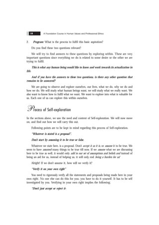 A Foundation Course in Human Values and Professional Ethics
18
2. Program: What is the process to fulfil this basic aspiration?
Do you find these two questions relevant?
We will try to find answers to these questions by exploring within. These are very
important questions since everything we do is related to some desire or the other we are
trying to fulfil.
This is what any human being would like to know and work towards its actualization in
life.
And if you have the answers to these two questions, is there any other question that
remains to be answered?
We are going to observe and explore ourselves, our lives, what we do, why we do and
how we do. We will study what human beings want, we will study what we really want. We
also want to know how to fulfil what we want. We want to explore into what is valuable for
us. Each one of us can explore this within ourselves.
Process of Self-exploration
In the sections above, we saw the need and content of Self-exploration. We will now move
on, and find out how we will carry this out.
Following points are to be kept in mind regarding this process of Self-exploration.
“Whatever is stated is a proposal”.
Don’t start by assuming it to be true or false.
Whatever we state here, is a proposal. Don’t accept it as it is, or assume it to be true. We
seem to have assumed many things to be true till now. If we assume what we are discussing
here to be true as well, it would only add to our set of assumptions and beliefs and instead of
being an aid for us, instead of helping us, it will only end being a burden for us!
Alright! If we don’t assume it, how will we verify it?
“Verify it on your own right”
You need to rigorously verify all the statements and proposals being made here in your
own right. No one else can do this for you; you have to do it yourself. It has to be self
investigated by you. Verifying in your own right implies the following;
“Don’t just accept or reject it-
 