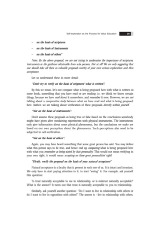 Self-exploration as the Process for Value Education 19
– on the basis of scriptures
– on the basis of instruments
– on the basis of others”
Note: By the above proposal, we are not trying to undermine the importance of scriptures,
instruments or the guidance obtainable from wise persons. Not at all! We are only suggesting that
one should take all these as valuable proposals worthy of your own serious exploration and then
acceptance.
Let us understand these in more detail:
“Don’t try to verify on the basis of scriptures/ what is written”:
By this we mean, let’s not compare what is being proposed here with what is written in
some book, something that you have read or are reading i.e. we think we know certain
things, because we have read about it somewhere, and remember it now. However, we are not
talking about a comparative study between what we have read and what is being proposed
here. Rather, we are talking about verification of these proposals directly within yourself.
“Not on the basis of instruments”:
Don’t assume these proposals as being true or false based on the conclusions somebody
might have given after conducting experiments with physical instruments. The instruments
only give information about some physical phenomena, but the conclusions we make are
based on our own perception about the phenomena. Such perceptions also need to be
subjected to self-verification.
“Not on the basis of others”:
Again, you may have heard something that some great person has said. You may believe
what this person says to be true, and hence end up comparing what is being proposed here
with what you remember as being stated by that personality. This would not mean verifying in
your own right; it would mean accepting on those great personalities’ right!
“Firstly, verify the proposal on the basis of your natural acceptance”
Natural acceptance is a faculty that is present in each one of us. It is intact and invariant.
We only have to start paying attention to it, to start “seeing” it. For example, ask yourself
this question:
‘Is trust naturally acceptable to me in relationship, or is mistrust naturally acceptable?’
What is the answer? It turns out that trust is naturally acceptable to you in relationship.
Similarly, ask yourself another question: “Do I want to live in relationship with others or
do I want to live in opposition with others?” The answer is - live in relationship with others.
 