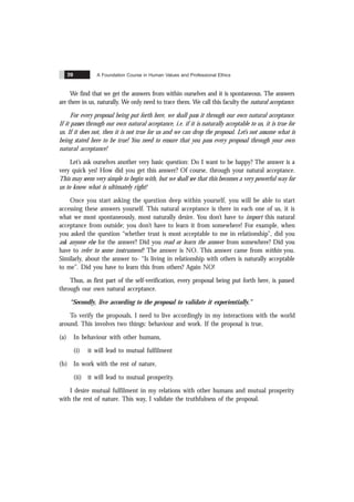 A Foundation Course in Human Values and Professional Ethics
20
We find that we get the answers from within ourselves and it is spontaneous. The answers
are there in us, naturally. We only need to trace them. We call this faculty the natural acceptance.
For every proposal being put forth here, we shall pass it through our own natural acceptance.
If it passes through our own natural acceptance, i.e. if it is naturally acceptable to us, it is true for
us. If it does not, then it is not true for us and we can drop the proposal. Let’s not assume what is
being stated here to be true! You need to ensure that you pass every proposal through your own
natural acceptance!
Let’s ask ourselves another very basic question: Do I want to be happy? The answer is a
very quick yes! How did you get this answer? Of course, through your natural acceptance.
This may seem very simple to begin with, but we shall see that this becomes a very powerful way for
us to know what is ultimately right!
Once you start asking the question deep within yourself, you will be able to start
accessing these answers yourself. This natural acceptance is there in each one of us, it is
what we most spontaneously, most naturally desire. You don’t have to import this natural
acceptance from outside; you don’t have to learn it from somewhere! For example, when
you asked the question “whether trust is most acceptable to me in relationship”, did you
ask anyone else for the answer? Did you read or learn the answer from somewhere? Did you
have to refer to some instrument? The answer is NO. This answer came from within you.
Similarly, about the answer to- “Is living in relationship with others is naturally acceptable
to me”. Did you have to learn this from others? Again NO!
Thus, as first part of the self-verification, every proposal being put forth here, is passed
through our own natural acceptance.
“Secondly, live according to the proposal to validate it experientially.”
To verify the proposals, I need to live accordingly in my interactions with the world
around. This involves two things: behaviour and work. If the proposal is true,
(a) In behaviour with other humans,
(i) it will lead to mutual fulfilment
(b) In work with the rest of nature,
(ii) it will lead to mutual prosperity.
I desire mutual fulfilment in my relations with other humans and mutual prosperity
with the rest of nature. This way, I validate the truthfulness of the proposal.
 