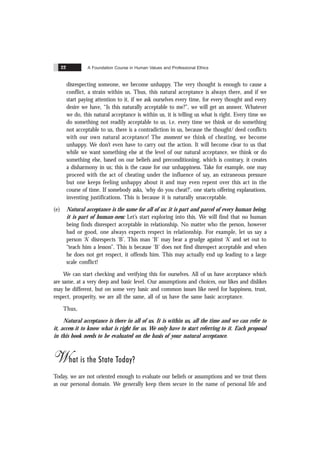 A Foundation Course in Human Values and Professional Ethics
22
disrespecting someone, we become unhappy. The very thought is enough to cause a
conflict, a strain within us. Thus, this natural acceptance is always there, and if we
start paying attention to it, if we ask ourselves every time, for every thought and every
desire we have, “Is this naturally acceptable to me?”, we will get an answer. Whatever
we do, this natural acceptance is within us, it is telling us what is right. Every time we
do something not readily acceptable to us. i.e. every time we think or do something
not acceptable to us, there is a contradiction in us, because the thought/ deed conflicts
with our own natural acceptance! The moment we think of cheating, we become
unhappy. We don’t even have to carry out the action. It will become clear to us that
while we want something else at the level of our natural acceptance, we think or do
something else, based on our beliefs and preconditioning, which is contrary, it creates
a disharmony in us; this is the cause for our unhappiness. Take for example, one may
proceed with the act of cheating under the influence of say, an extraneous pressure
but one keeps feeling unhappy about it and may even repent over this act in the
course of time. If somebody asks, ‘why do you cheat?’, one starts offering explanations,
inventing justifications. This is because it is naturally unacceptable.
(e) Natural acceptance is the same for all of us: it is part and parcel of every human being,
it is part of human-ness: Let’s start exploring into this. We will find that no human
being finds disrespect acceptable in relationship. No matter who the person, however
bad or good, one always expects respect in relationship. For example, let us say a
person ‘A’ disrespects ‘B’. This man ‘B’ may bear a grudge against ‘A’ and set out to
“teach him a lesson”. This is because ‘B’ does not find disrespect acceptable and when
he does not get respect, it offends him. This may actually end up leading to a large
scale conflict!
We can start checking and verifying this for ourselves. All of us have acceptance which
are same, at a very deep and basic level. Our assumptions and choices, our likes and dislikes
may be different, but on some very basic and common issues like need for happiness, trust,
respect, prosperity, we are all the same, all of us have the same basic acceptance.
Thus,
Natural acceptance is there in all of us. It is within us, all the time and we can refer to
it, access it to know what is right for us. We only have to start referring to it. Each proposal
in this book needs to be evaluated on the basis of your natural acceptance.
What is the State Today?
Today, we are not oriented enough to evaluate our beliefs or assumptions and we treat them
as our personal domain. We generally keep them secure in the name of personal life and
 