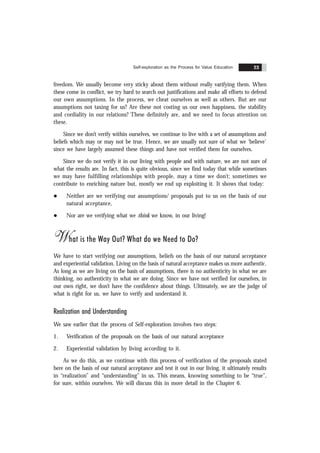 Self-exploration as the Process for Value Education 23
freedom. We usually become very sticky about them without really varifying them. When
these come in conflict, we try hard to search out justifications and make all efforts to defend
our own assumptions. In the process, we cheat ourselves as well as others. But are our
assumptions not taxing for us? Are these not costing us our own happiness, the stability
and cordiality in our relations? These definitely are, and we need to focus attention on
these.
Since we don’t verify within ourselves, we continue to live with a set of assumptions and
beliefs which may or may not be true. Hence, we are usually not sure of what we ‘believe’
since we have largely assumed these things and have not verified them for ourselves.
Since we do not verify it in our living with people and with nature, we are not sure of
what the results are. In fact, this is quite obvious, since we find today that while sometimes
we may have fulfilling relationships with people, may a time we don’t; sometimes we
contribute to enriching nature but, mostly we end up exploiting it. It shows that today:
l Neither are we verifying our assumptions/ proposals put to us on the basis of our
natural acceptance,
l Nor are we verifying what we think we know, in our living!
What is the Way Out? What do we Need to Do?
We have to start verifying our assumptions, beliefs on the basis of our natural acceptance
and experiential validation. Living on the basis of natural acceptance makes us more authentic.
As long as we are living on the basis of assumptions, there is no authenticity in what we are
thinking, no authenticity in what we are doing. Since we have not verified for ourselves, in
our own right, we don’t have the confidence about things. Ultimately, we are the judge of
what is right for us, we have to verify and understand it.
Realization and Understanding
We saw earlier that the process of Self-exploration involves two steps:
1. Verification of the proposals on the basis of our natural acceptance
2. Experiential validation by living according to it.
As we do this, as we continue with this process of verification of the proposals stated
here on the basis of our natural acceptance and test it out in our living, it ultimately results
in “realization” and “understanding” in us. This means, knowing something to be “true”,
for sure, within ourselves. We will discuss this in more detail in the Chapter 6.
 