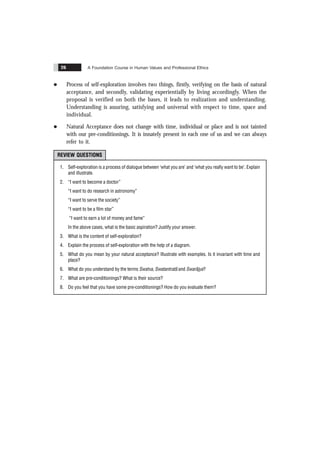 A Foundation Course in Human Values and Professional Ethics
26
l Process of self-exploration involves two things, firstly, verifying on the basis of natural
acceptance, and secondly, validating experientially by living accordingly. When the
proposal is verified on both the bases, it leads to realization and understanding.
Understanding is assuring, satisfying and universal with respect to time, space and
individual.
l Natural Acceptance does not change with time, individual or place and is not tainted
with our pre-conditionings. It is innately present in each one of us and we can always
refer to it.
REVIEW QUESTIONS
1. Self-exploration is a process of dialogue between ‘what you are’ and ‘what you really want to be’. Explain
and illustrate.
2. “I want to become a doctor”
“I want to do research in astronomy”
“I want to serve the society”
“I want to be a film star”
“I want to earn a lot of money and fame”
In the above cases, what is the basic aspiration? Justify your answer.
3. What is the content of self-exploration?
4. Explain the process of self-exploration with the help of a diagram.
5. What do you mean by your natural acceptance? Illustrate with examples. Is it invariant with time and
place?
6. What do you understand by the terms Swatva, Swatantratã and Swarãjya?
7. What are pre-conditionings? What is their source?
8. Do you feel that you have some pre-conditionings? How do you evaluate them?
 