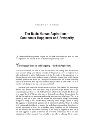 C H A P T E R T H R E E
The Basic Human Aspirations –
Continuous Happiness and Prosperity
As mentioned in the previous chapter, our first task is to understand what our basic
aspirations are. What is it that all human beings basically want?
Continuous Happiness and Prosperity – Our Basic Aspirations
Make a list of all that you want in your life and reasons for wanting them. For example,
when you start listing, your list may comprise of things such as- to be an engineer or an
MBA professional, to get the highest grade, to be the first ranker in the examination, to be
the smartest guy in the crowd, to be the master of all trades, to earn more wealth than the
wealthiest person in the world, etc. Once you have made the list, see if there is anything
basic to all of them? Is there any basic aspiration of yours behind all your wants? This is an
exercise worth doing to find out your basic aspiration?”
Let us say, you want to be the first ranker in the class. Now, behind this desire to get
the first rank, is there a more basic desire? Why do you want to get the first rank? If you
keep asking this question, you will find that there is a basic desire. What is this desire, is it
to be happy? Yes, it is! Take any other want or desire and you will find the same thing. You
will find that each of your wants emerges from the basic aspiration to be happy. This can be
verified by each one of you. This also implies that every human being is continuously
trying to do things to make him/her happy, and every human being is capable of feeling
this happiness in himself/herself spontaneously. It is intrinsic to all of us. We are all working
for it continuously in different ways as per the level of our understanding. Sometimes, we
succeed, many times we don’t. But we still keep trying throughout our life for happiness.
You will also find that we want the continuity of this feeling of happiness as well. We do
not want happiness in spurts, in intervals, but we want it continuously. We do not want
unhappiness even for a moment. How successful we are today in achieving this, is a matter
 
