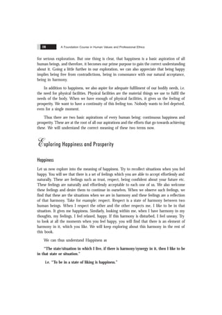 A Foundation Course in Human Values and Professional Ethics
28
for serious exploration. But one thing is clear, that happiness is a basic aspiration of all
human beings, and therefore, it becomes our prime purpose to gain the correct understanding
about it. Going a little further in our exploration, we can also appreciate that being happy
implies being free from contradictions, being in consonance with our natural acceptance,
being in harmony.
In addition to happiness, we also aspire for adequate fulfilment of our bodily needs, i.e.
the need for physical facilities. Physical facilities are the material things we use to fulfil the
needs of the body. When we have enough of physical facilities, it gives us the feeling of
prosperity. We want to have a continuity of this feeling too. Nobody wants to feel deprived,
even for a single moment.
Thus there are two basic aspirations of every human being: continuous happiness and
prosperity. These are at the root of all our aspirations and the efforts that go towards achieving
these. We will understand the correct meaning of these two terms now.
Exploring Happiness and Prosperity
Happiness
Let us now explore into the meaning of happiness. Try to recollect situations when you feel
happy. You will see that there is a set of feelings which you are able to accept effortlessly and
naturally. These are feelings such as trust, respect, being confident about your future etc.
These feelings are naturally and effortlessly acceptable to each one of us. We also welcome
these feelings and desire them to continue in ourselves. When we observe such feelings, we
find that these are the situations when we are in harmony and these feelings are a reflection
of that harmony. Take for example: respect. Respect is a state of harmony between two
human beings. When I respect the other and the other respects me, I like to be in that
situation. It gives me happiness. Similarly, looking within me, when I have harmony in my
thoughts, my feelings, I feel relaxed, happy. If this harmony is disturbed, I feel uneasy. Try
to look at all the moments when you feel happy, you will find that there is an element of
harmony in it, which you like. We will keep exploring about this harmony in the rest of
this book.
We can thus understand Happiness as
“The state/situation in which I live, if there is harmony/synergy in it, then I like to be
in that state or situation.”
i.e. “To be in a state of liking is happiness.”
 