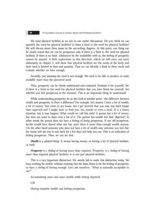 A Foundation Course in Human Values and Professional Ethics
30
We need physical facilities as we saw in our earlier discussions. Do you think we can
quantify the need for physical facilities? Is there a limit to the need for physical facilities?
We will discuss about these issues in the succeeding chapters. At this point, one thing can
be clearly stated that we can be prosperous only if there is a limit to the need for physical
facilities. If there is no limit, whatsoever be the availability with us, the feeling of prosperity
cannot be assured. A little exploration in this direction, which we will carry out more
elaborately in chapter 5, will show that physical facilities are the needs of the body and
their need is limited in time and quantity. Thus we can identify a limit to these needs and
evaluate whether we have enough.
Secondly, just assessing the need is not enough. We need to be able to produce or make
available more than the perceived need.
Thus, prosperity can be clearly understood and evaluated. Evaluate it for yourself. See
if there is a limit to the need for physical facilities that you have listed for yourself. See
whether you feel prosperous at the moment. This is an important thing to understand!
While understanding prosperity, let us also look at another point - the difference between
wealth and prosperity. Is there a difference? For example, let’s assume I have a lot of wealth;
a lot of money. You come to my house, but I get worried that you may stay back longer
than expected and I might have to feed you, tea, snacks or even a meal. It is a funny
situation, but it may happen. What would we call this state? A person has a lot of money,
but does not want to share even a bit of it. The person has wealth, but feels “deprived”; in
other words the person does not have a feeling of being prosperous. If one felt prosperous,
he/she would have shared what one has, since there is more than enough wealth anyway.
On the other hand someone who does not have a lot of wealth may welcome you into his/
her house and ask you to stay back for a few days and help you out. This is an indication of
feeling prosperous. Thus, we can see that:
Wealth is a physical thing. It means having money, or having a lot of physical facilities,
or both.
Prosperity is a feeling of having more than required. Prosperity is a feeling of having
more than required physical facilities; it is not just physical facilities.
This is a very important distinction. We mostly fail to make this distinction today. We
keep working for wealth, without realizing that the basic desire is for the feeling of prosperity,
to have a feeling of having enough. Let’s ask ourselves, “What is naturally acceptable to
me?”:
Accumulating more and more wealth while feeling deprived,
OR
Having requisite wealth and feeling prosperous.
 