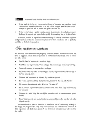 A Foundation Course in Human Values and Professional Ethics
32
l At the level of the Society – growing incidences of terrorism and naxalism, rising
communalism, spreading casteism, racial and ethnic struggle, wars between nations,
attempts of genocide, fear of nuclear and genetic warfare, etc.
l At the level of nature – global warming, water, air, soil, noise, etc. pollution, resource
depletion of minerals and mineral oils, sizeable deforestations, loss of fertility of soil.
It therefore, calls for an urgent need for human beings to correctly understand happiness
and prosperity as well as the sustainable way to achieve these. This theme will be gradually
unfolded in the following chapters.
Some Possible Questions/Confusions
We discussed about happiness and prosperity. Generally when a discussion starts on the
issue of happiness, certain kinds of questions or confusions usually emerge, some of which
are listed below:
l I will be bored of happiness if I am always happy.
l I will learn and improve only if I am unhappy. If I become happy, my learning will stop.
l I need to be unhappy to recognise that I am happy.
l We think of others only when we are unhappy. Thus it is important/useful to be unhappy so
that one can help others.
l Happiness and unhappiness go together, they cannot be separated.
l Yes, I want happiness. But my desiring does not guarantee it. So, why talk of desire?
l My happiness depends on the others. What can I do about it?
l We do not want happiness for ourselves, but we want to make others happy (while we may
stay unhappy)
l Happiness is a small thing. We have higher aspirations, such as like contentment, peace,
bliss etc.
l Do not bother me with such abstract notions as happiness. I have to live and deal with other
things in my life.
The above issues are open for the reader to self-explore. We are continuously working to
feel happy and prosperous but carry many such confusions and contradictions within us! A
little exploration will clarify these points. A few of them are being discussed below to help
the reader.
 