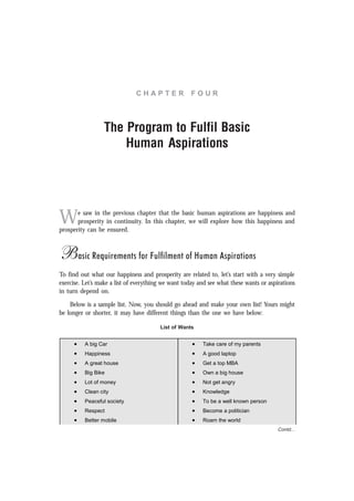 C H A P T E R F O U R
The Program to Fulfil Basic
Human Aspirations
We saw in the previous chapter that the basic human aspirations are happiness and
prosperity in continuity. In this chapter, we will explore how this happiness and
prosperity can be ensured.
Basic Requirements for Fulfilment of Human Aspirations
To find out what our happiness and prosperity are related to, let’s start with a very simple
exercise. Let’s make a list of everything we want today and see what these wants or aspirations
in turn depend on.
Below is a sample list. Now, you should go ahead and make your own list! Yours might
be longer or shorter, it may have different things than the one we have below:
List of Wants
• A big Car • Take care of my parents
• Happiness • A good laptop
• A great house • Get a top MBA
• Big Bike • Own a big house
• Lot of money • Not get angry
• Clean city • Knowledge
• Peaceful society • To be a well known person
• Respect • Become a politician
• Better mobile • Roam the world
Contd...
 
