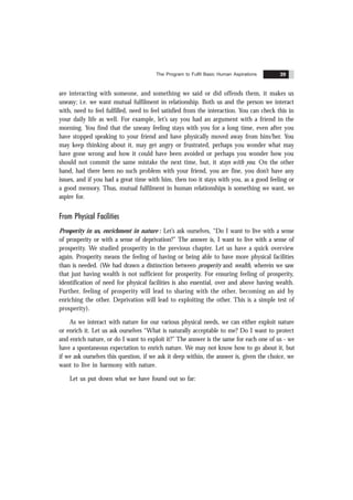 The Program to Fulfil Basic Human Aspirations 39
are interacting with someone, and something we said or did offends them, it makes us
uneasy; i.e. we want mutual fulfilment in relationship. Both us and the person we interact
with, need to feel fulfilled, need to feel satisfied from the interaction. You can check this in
your daily life as well. For example, let’s say you had an argument with a friend in the
morning. You find that the uneasy feeling stays with you for a long time, even after you
have stopped speaking to your friend and have physically moved away from him/her. You
may keep thinking about it, may get angry or frustrated, perhaps you wonder what may
have gone wrong and how it could have been avoided or perhaps you wonder how you
should not commit the same mistake the next time, but, it stays with you. On the other
hand, had there been no such problem with your friend, you are fine, you don’t have any
issues, and if you had a great time with him, then too it stays with you, as a good feeling or
a good memory. Thus, mutual fulfilment in human relationships is something we want, we
aspire for.
From Physical Facilities
Prosperity in us, enrichment in nature : Let’s ask ourselves, “Do I want to live with a sense
of prosperity or with a sense of deprivation?” The answer is, I want to live with a sense of
prosperity. We studied prosperity in the previous chapter. Let us have a quick overview
again. Prosperity means the feeling of having or being able to have more physical facilities
than is needed. (We had drawn a distinction between prosperity and wealth, wherein we saw
that just having wealth is not sufficient for prosperity. For ensuring feeling of prosperity,
identification of need for physical facilities is also essential, over and above having wealth.
Further, feeling of prosperity will lead to sharing with the other, becoming an aid by
enriching the other. Deprivation will lead to exploiting the other. This is a simple test of
prosperity).
As we interact with nature for our various physical needs, we can either exploit nature
or enrich it. Let us ask ourselves “What is naturally acceptable to me? Do I want to protect
and enrich nature, or do I want to exploit it?” The answer is the same for each one of us - we
have a spontaneous expectation to enrich nature. We may not know how to go about it, but
if we ask ourselves this question, if we ask it deep within, the answer is, given the choice, we
want to live in harmony with nature.
Let us put down what we have found out so far:
 