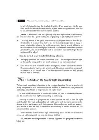 A Foundation Course in Human Values and Professional Ethics
44
to lack of relationship than due to physical facilities. If we ponder over this for some
time, it will also become clear that even for a ‘poor’ person, the problems are more due
to lack of relationship than due to physical facilities.
Question 2: “How much time am I spending today working to ensure [2] Relationship,
and how much time do I spend working for, or preparing to get [3] Physical facilities”?
l The likely answer is: we spend more time for [3] Physical facilities than for [2]
Relationship! It becomes clear that we are not spending enough time in trying to
ensure relationship, whereas the problems are more due to lack of fulfilment in
relationship than due to lack of physical facilities! In other words, most of the problems
are elsewhere, and we are trying to work at some other place in the hope that the
problem will be solved!
From the above, it is easy to make the following inferences:
l We largely operate on the basis of assumptions today. These assumptions can be right,
or they can be wrong, and we are mostly unaware of our own assumptions!
l Since we are not even aware that we have assumptions, we have obviously not verified
these assumptions for ourselves. We haven’t checked if our own assumptions are naturally
acceptable to us. As a result most of our interactions with people and with physical
facilities lead to problems.
What is the Solution?- The Need for Right Understanding
We have made a significant observation in the previous discussion: “As long as we live with
wrong assumptions we shall continue to have the problems in ourselves and have problems in
relationship, not feel happy or prosperous and will exploit nature”.
In order to resolve the issues in human relationships, we need to understand them first,
and this would come from ‘right understanding’ of relationship.
Similarly, in order to be prosperous and to enrich nature, we need to have the ‘right
understanding’. The ‘right understanding’ will enable us to work out our requirements for
physical facilities and hence correctly distinguish the difference between wealth and prosperity.
With nature as well, we need to understand the harmony in nature, and how we can
complement this harmony.
There is need for us to have the ‘right understanding’ so we can be sure of our own
selves, our relationships and our need for physical facilities.
Thus, the three basic requirements to ensure happiness and prosperity for human
beings are:
 