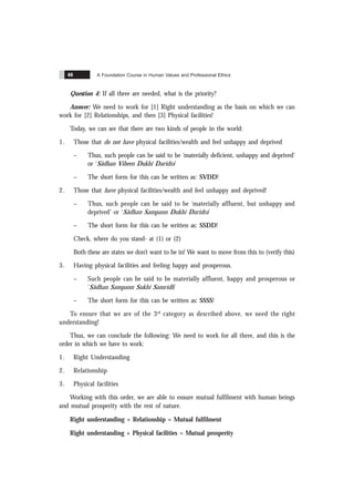 A Foundation Course in Human Values and Professional Ethics
46
Question 4: If all three are needed, what is the priority?
Answer: We need to work for [1] Right understanding as the basis on which we can
work for [2] Relationships, and then [3] Physical facilities!
Today, we can see that there are two kinds of people in the world:
1. Those that do not have physical facilities/wealth and feel unhappy and deprived
– Thus, such people can be said to be ‘materially deficient, unhappy and deprived’
or ‘Sãdhan Viheen Dukhi Daridra’
– The short form for this can be written as: SVDD!
2. Those that have physical facilities/wealth and feel unhappy and deprived!
– Thus, such people can be said to be ‘materially affluent, but unhappy and
deprived’ or ‘Sãdhan Sampann Dukhi Daridra’
– The short form for this can be written as: SSDD!
Check, where do you stand- at (1) or (2)
Both these are states we don’t want to be in! We want to move from this to (verify this)
3. Having physical facilities and feeling happy and prosperous.
– Such people can be said to be materially affluent, happy and prosperous or
‘Sãdhan Sampann Sukhi Samridh’
– The short form for this can be written as: SSSS!
To ensure that we are of the 3rd
category as described above, we need the right
understanding!
Thus, we can conclude the following: We need to work for all three, and this is the
order in which we have to work:
1. Right Understanding
2. Relationship
3. Physical facilities
Working with this order, we are able to ensure mutual fulfilment with human beings
and mutual prosperity with the rest of nature.
Right understanding + Relationship = Mutual fulfilment
Right understanding + Physical facilities = Mutual prosperity
 