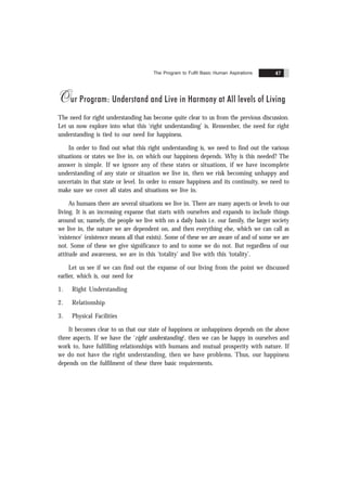 The Program to Fulfil Basic Human Aspirations 47
Our Program: Understand and Live in Harmony at All levels of Living
The need for right understanding has become quite clear to us from the previous discussion.
Let us now explore into what this ‘right understanding’ is. Remember, the need for right
understanding is tied to our need for happiness.
In order to find out what this right understanding is, we need to find out the various
situations or states we live in, on which our happiness depends. Why is this needed? The
answer is simple. If we ignore any of these states or situations, if we have incomplete
understanding of any state or situation we live in, then we risk becoming unhappy and
uncertain in that state or level. In order to ensure happiness and its continuity, we need to
make sure we cover all states and situations we live in.
As humans there are several situations we live in. There are many aspects or levels to our
living. It is an increasing expanse that starts with ourselves and expands to include things
around us; namely, the people we live with on a daily basis i.e. our family, the larger society
we live in, the nature we are dependent on, and then everything else, which we can call as
‘existence’ (existence means all that exists). Some of these we are aware of and of some we are
not. Some of these we give significance to and to some we do not. But regardless of our
attitude and awareness, we are in this ‘totality’ and live with this ‘totality’.
Let us see if we can find out the expanse of our living from the point we discussed
earlier, which is, our need for
1. Right Understanding
2. Relationship
3. Physical Facilities
It becomes clear to us that our state of happiness or unhappiness depends on the above
three aspects. If we have the ‘right understanding’, then we can be happy in ourselves and
work to, have fulfilling relationships with humans and mutual prosperity with nature. If
we do not have the right understanding, then we have problems. Thus, our happiness
depends on the fulfilment of these three basic requirements.
 