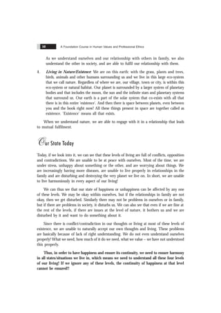 A Foundation Course in Human Values and Professional Ethics
50
As we understand ourselves and our relationship with others in family, we also
understand the other in society, and are able to fulfil our relationship with them.
4. Living in Nature/Existence: We are on this earth: with the grass, plants and trees,
birds, animals and other humans surrounding us and we live in this large eco-system
that we call nature. Regardless of where we are, our village, town or city, is within this
eco-system or natural habitat. Our planet is surrounded by a larger system of planetary
bodies and that includes the moon, the sun and the infinite stars and planetary systems
that surround us. Our earth is a part of the solar system that co-exists with all that
there is in this entire ‘existence’. And then there is space between planets, even between
you and the book right now! All these things present in space are together called as
existence. ‘Existence’ means all that exists.
When we understand nature, we are able to engage with it in a relationship that leads
to mutual fulfilment.
Our State Today
Today, if we look into it, we can see that these levels of living are full of conflicts, opposition
and contradictions. We are unable to be at peace with ourselves. Most of the time, we are
under stress, unhappy about something or the other, and are worrying about things. We
are increasingly having more diseases, are unable to live properly in relationships in the
family and are disturbing and destroying the very planet we live on. In short, we are unable
to live harmoniously in every aspect of our living!
We can thus see that our state of happiness or unhappiness can be affected by any one
of these levels. We may be okay within ourselves, but if the relationships in family are not
okay, then we get disturbed. Similarly there may not be problems in ourselves or in family,
but if there are problems in society, it disturbs us. We can also see that even if we are fine at
the rest of the levels, if there are issues at the level of nature, it bothers us and we are
disturbed by it and want to do something about it.
Since there is conflict/contradiction in our thoughts or living at most of these levels of
existence, we are unable to naturally accept our own thoughts and living. These problems
are basically because of lack of right understanding. We do not even understand ourselves
properly! What we need, how much of it do we need, what we value – we have not understood
this properly.
Thus, in order to have happiness and ensure its continuity, we need to ensure harmony
in all states/situations we live in, which means we need to understand all these four levels
of our living! If we ignore any of these levels, the continuity of happiness at that level
cannot be ensured!!
 
