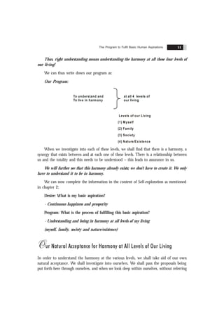 The Program to Fulfil Basic Human Aspirations 51
Thus, right understanding means understanding the harmony at all these four levels of
our living!
We can thus write down our program as:
Our Program:
To understand and
To live in harmony
at all 4 levels of
our living
Levels of our Living
(1) Myself
(2) Family
(3) Society
(4) Nature/Existence
When we investigate into each of these levels, we shall find that there is a harmony, a
synergy that exists between and at each one of these levels. There is a relationship between
us and the totality and this needs to be understood – this leads to assurance in us.
We will further see that this harmony already exists; we don’t have to create it. We only
have to understand it to be in harmony.
We can now complete the information in the content of Self-exploration as mentioned
in chapter 2:
Desire: What is my basic aspiration?
- Continuous happiness and prosperity
Program: What is the process of fulfilling this basic aspiration?
- Understanding and being in harmony at all levels of my living
(myself, family, society and nature/existence)
Our Natural Acceptance for Harmony at All Levels of Our Living
In order to understand the harmony at the various levels, we shall take aid of our own
natural acceptance. We shall investigate into ourselves. We shall pass the proposals being
put forth here through ourselves, and when we look deep within ourselves, without referring
 