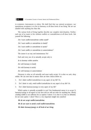 A Foundation Course in Human Values and Professional Ethics
52
to scriptures, instruments or others. We shall find that our natural acceptance, our
spontaneous acceptance is to live in harmony at all these levels of our living. We are not
satisfied with anything less than this.
The various levels of living together describe our complete state/situation. Further,
each one of us wants to live without conflicts or contradictions at all these levels. Ask
yourself the following:
Do I want conflict/contradiction within myself?
Do I want conflict or contradiction in family?
Do I want conflict or contradiction in society?
Do I want conflict or contradiction in nature/existence?
The answer is an easy and instantaneous No!
Each and every one of us naturally accepts only to
be in harmony within ourselves
live with harmony in family
live with harmony in society
live with harmony in nature/existence
Harmony is what we all naturally and most easily accept. It is what we seek, deep
within. We can note that in essence there are three choices before us:
1. Do I desire conflict/contradiction in any aspect of my life? Or,
2. Do I desire to only avoid conflict/contradiction in any aspect of my life? Or,
3. Do I desire harmony/synergy in every aspect of my life?
Which option is naturally acceptable to you? Our fundamental nature is to accept 3)
harmony/synergy in all aspects of our lives and we will not settle for anything less. Merely
avoiding conflict is not sufficient for us (option 2 above). It is clear to us that we definitely
do not want option 1 above! This is a very important insight into ourselves!
We do not accept conflict/contradiction.
We do not want to merely avoid conflict/contradiction.
We desire harmony/synergy at all levels of our living.
 