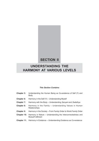 SECTION II
UNDERSTANDING THE
HARMONY AT VARIOUS LEVELS
This Section Contains:
Chapter 5: Understanding the Human Being as Co-existence of Self ('I') and
Body
Chapter 6: Harmony in the Self ('I') – Understanding Myself
Chapter 7: Harmony with the Body – Understanding Sanyam and Swãsthya
Chapter 8: Harmony in the Family – Understanding Values in Human
Relationships
Chapter 9: Harmony in the Society – From Family Order to World Family Order
Chapter 10: Harmony in Nature – Understanding the Interconnectedness and
Mutual Fulfilment
Chapter 11: Harmony in Existence – Understanding Existence as Co-existence
 