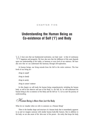C H A P T E R F I V E
Understanding the Human Being as
Co-existence of Self (‘I’) and Body
We have seen that our fundamental motivation, our basic want - is that of continuous
happiness and prosperity. We have also seen that the fulfilment of this want depends
upon our understanding of the reality, or harmony at every level of our existence. We have
also seen that we can understand this harmony through self-exploration.
As human beings, our living extends from the Self to the entire existence. The four
levels of our living are -
living in myself
living in family
living in society
living in nature/ existence
In this chapter we will study the human being comprehensively, including the human
body, as well as the observer and user of the Body, i.e. the Self. So, we will understand the
human being as the co-existence of the Body and the Self (or ‘I’). Let us start the journey of
understanding.
Human Being is More than Just the Body
What do we visualize when we refer to someone as a Human Being?
There is the familiar shape and structure of a human body that is immediately apparent
to us and we imagine someone with similar human body-like features. But in addition to
the body, we are also aware of the ‘alive-ness’ of the person - the entity that keeps the body
 