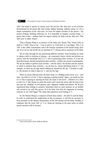 A Foundation Course in Human Values and Professional Ethics
60
‘alive’ and makes it operate in various ways. We perceive this ‘alive-ness’ in the activities
demonstrated by the person like their seeing, talking, listening, walking, eating, etc. On a
deeper examination of the ‘alive-ness’, we sense the subtler activities of the person – the
person’s feelings, thinking, believing, etc. It is impossible to imagine a human being – a
person that is alive – without these two aspects namely the Body and the ‘alive-ness’. This
‘alive-ness’ is called ‘Jïvana’ 1
.
Thus a Human Being is co-existence of the Body and ‘Jïvana. This ‘Jïvana’ refers to
itself as ‘I’ (Self). Thus we say - “I am so and so” or ‘I feel tired’ or ‘I am happy’. This ‘I’ or
‘Self’ is also called ‘consciousness’ and is the sentient constituent of the human being. Each
one of us can see that he/she has an awareness of ‘I’ (Jïvana) and an awareness of the Body.
We are busy through the day performing different activities. From brushing our teeth
or taking a bath to studying or playing – we consciously choose, decide and perform an
activity with the knowledge that it is ‘I’ who is performing these activities. It is not the
body that chooses, decides and performs these activities – without our consent or participation.
We use our bodies to perform such activities – and the choice, the decision and the manner
in which to perform these activities – are all done by ‘Jïvana’ identifying itself as ‘I’. For
example, we don’t say my legs started walking by themselves! We say, “I decided to walk”
i.e. the decision to walk is taken by ‘I’, and not the legs!
When we savour delicious food, the latest music or a thrilling action movie, is it – each
time –our body or is it the ‘I’ that is enjoying or getting excited?. Again, you would say that
it is ‘I’ that is enjoying or rejecting the food, the music or the movie – whichever it is. Here
as well, it is ‘I’ that chooses to watch the movie and I watch the movie with the help of the
eyes and ears. Similarly, we feel pleasure, pain, happiness (Sukha) and sadness. We all have
experienced these feelings in ourselves. Sometimes when we meet someone we are thrilled
and excited to be with this person. Is it the body that feels the happiness of meeting
someone or, do I feel happy? The entity that experiences such feelings is ‘I’.
So, the Human Being is co-existence of both these entities – the Self (‘I’) and the Body.
In order to understand the implications of this co-existence, it will first be necessary to
focus attention on the distinct characteristics of the Self (Jïvana) and the Body. Needless to
emphasize that the terms ‘Self’ or ‘I’ or ‘Jïvana are referring to the same entity on which
special attention will be focused.
1
Jïvana can be spelt as Jeevan, Sukha as Sukh too.
 