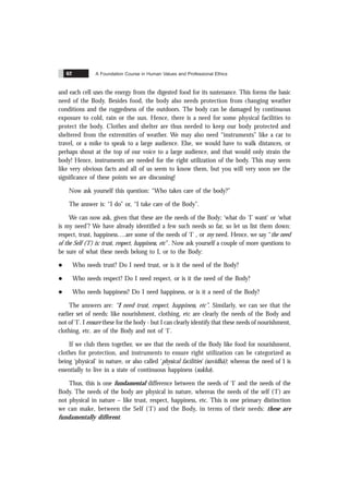 A Foundation Course in Human Values and Professional Ethics
62
and each cell uses the energy from the digested food for its sustenance. This forms the basic
need of the Body. Besides food, the body also needs protection from changing weather
conditions and the ruggedness of the outdoors. The body can be damaged by continuous
exposure to cold, rain or the sun. Hence, there is a need for some physical facilities to
protect the body. Clothes and shelter are thus needed to keep our body protected and
sheltered from the extremities of weather. We may also need “instruments” like a car to
travel, or a mike to speak to a large audience. Else, we would have to walk distances, or
perhaps shout at the top of our voice to a large audience, and that would only strain the
body! Hence, instruments are needed for the right utilization of the body. This may seem
like very obvious facts and all of us seem to know them, but you will very soon see the
significance of these points we are discussing!
Now ask yourself this question: “Who takes care of the body?”
The answer is: “I do” or, “I take care of the Body”.
We can now ask, given that these are the needs of the Body; ‘what do ‘I’ want’ or ‘what
is my need’? We have already identified a few such needs so far, so let us list them down:
respect, trust, happiness….are some of the needs of ‘I’ , or my need. Hence, we say “the need
of the Self ('I') is: trust, respect, happiness, etc”. Now ask yourself a couple of more questions to
be sure of what these needs belong to I, or to the Body:
l Who needs trust? Do I need trust, or is it the need of the Body?
l Who needs respect? Do I need respect, or is it the need of the Body?
l Who needs happiness? Do I need happiness, or is it a need of the Body?
The answers are: “I need trust, respect, happiness, etc”. Similarly, we can see that the
earlier set of needs: like nourishment, clothing, etc are clearly the needs of the Body and
not of ‘I’. I ensure these for the body - but I can clearly identify that these needs of nourishment,
clothing, etc. are of the Body and not of ‘I’.
If we club them together, we see that the needs of the Body like food for nourishment,
clothes for protection, and instruments to ensure right utilization can be categorized as
being ‘physical’ in nature, or also called ‘physical facilities’ (suvidhã); whereas the need of I is
essentially to live in a state of continuous happiness (sukha).
Thus, this is one fundamental difference between the needs of ‘I’ and the needs of the
Body. The needs of the body are physical in nature, whereas the needs of the self (‘I’) are
not physical in nature – like trust, respect, happiness, etc. This is one primary distinction
we can make, between the Self (‘I’) and the Body, in terms of their needs: these are
fundamentally different.
 