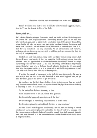 Understanding the Human Being as Co-existence of Self (‘I’) and Body 63
Hence, it becomes clear that we need to work for both: to ensure happiness, respect,
trust in ‘I’, and for physical facilities of the Body.
In time, needs are
Let’s take the following situation. You meet a friend, and its his birthday. He invites you to
the canteen for a treat, so you follow him – expectantly. You have your fill. You meet him
after one hour again, and he again invites you to join him at the canteen! You politely
refuse, but he still takes you along…and starts giving you food, insisting that you eat and
never stops. Your treat, has now turned into a punishment! It becomes quite clear to us,
that the body needs food – but only periodically. We can take numerous such examples,
and carry out experiments on ourselves, and we will find, and can conclude that food for
the body is a temporary need.
Similarly, we need warm clothes during winter and lighter clothes during summer. Just
because I have a good sweater, it does not mean that I will continue wearing it even in
summer! Hence, it’s apparent that we do not need clothes continuously! We tend to change
our clothing based on the weather, i.e., the need for clothing for the body is temporary in
nature. Similarly, I want to be in the house for only a limited time in a day. If I am retained
in a room throughout my life, so as to be ‘protected’, it will be life imprisonment for me!
The need for a house as well, turns out to be temporary.
If we take the example of instruments for the body, the same thing applies. We want a
vehicle to go from one place to the other. But think of what would happen if once you get
into the vehicle, you are not allowed to get down ever!
We can hence see that be it food, clothing, shelter, or instruments, these are needed
only for some amount of time, or we can say that the need for physical facilities of the Body
is temporary in time – it is not continuous.
So, the needs of the Body are temporary in time.
What about the needs of ‘I’? Ask yourself these questions:
Do I want to be happy only sometimes, or all the time?
Do I want respect in relationship only sometimes, or all the time?
Do I want acceptance in relationship all the time, or only sometimes?
We find that we want happiness continuously. We also want the feeling of respect
continuously and so also acceptance in relationship. You do not want to be unhappy even
for a single moment, or lose the feeling of respect for yourself for a single moment. It’s quite
clear then, that the needs of ‘I’ are continuous in time, unlike the need of the Body, which
is temporary in time.
 