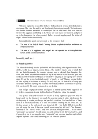A Foundation Course in Human Values and Professional Ethics
64
When we explore the needs of the body, we find out there is no need of the body that is
continuous. Not even the need for air! You breathe but not continuously. We inhale once
and the next moment, we exhale. It is interrupted. On the other hand, there is no break in
the need for happiness and feelings in ‘I’. We do not want respect one moment, and give it
up to be disrespected the other moment! Rather, we want happiness and the feeling of
respect ensured in us continuously.
Summarizing the points we have made so far, we can see that:
l The need of the Body is Food, Clothing, Shelter, or physical facilities, and these are
temporary in time.
l The need of ‘I’ is happiness, trust, respect, etc. or happiness and it is not physical in
nature, and is continuous in time.
In quantity, needs are
For the Body: Quantitative
The needs of the Body are also quantitative! You can quantify your requirements for food,
clothes, books, shoes, slippers, rooms, bikes… The numbers may be large or small. But
they are limited in quantity. For example, you may need to take only four chapattis a day,
while your friend may need ten chapattis a day! I may need a bicycle to travel, you may
need a car. But the number of bicycles or cars that we are going to use is going to be limited
again. It’s not like we need unlimited quantity of bicycles or cars! Whatever physical facility
we need is going to be limited in quantity. To verify this, you can make a list of things you
use and see if there is anything that is needed for the body and that is unlimited in quantity.
It is easy to verify this point, each one of us can do this.
Fair enough. So physical facilities are required in limited quantity. What happens if we
try to keep consuming physical facilities limitlessly? Let’s take eating for example:
You go to a party and find that you can eat as many rasgullas as you want. You are
hungry, and you like this sweet very much. So, you start eating it with a lot of energy. In
the beginning, it satisfies your hunger and you find it delicious. You have had four of them
so far. It is “necessary and tasty” as of now. You continue counting five, six, seven...ten.. By
the time you are at the tenth sweet, your stomach is full – you find it difficult to eat, but
you still enjoy the taste. It has now turned “unnecessary but still tasty”. You, however,
continue to eat - eleven, twelve…and now. you start losing the taste…. it has turned
“unnecessary and tasteless”. You still persist on…and continue to eat- thirteen, fourteen…and
if you still go on, it very soon becomes “intolerable” and you cant stand the sight of the
rasgullas anymore! This is also something you can verify for yourself!
 