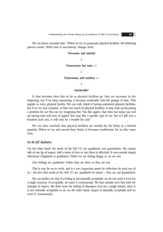 Understanding the Human Being as Co-existence of Self (‘I’) and Body 65
We can hence conclude that: “When we try to perpetuate physical facilities, the following
pattern results. With time it successively changes from
Necessary and tasteful
Ø
Unnecessary but tasty =>
Ø
Unnecessary and tasteless =>
Ø
Intolerable!
It thus becomes clear that as far as physical facilities go, they are necessary in the
beginning, but if we keep consuming, it becomes intolerable with the passage of time. This
applies to every physical facility. We can only think of having unlimited physical facilities,
but if we try and consume, or have too much of physical facilities, it only ends up becoming
a problem for us! You can try imagining this: You like apples, that does not mean you end
up having tons and tons of apples! You may like a specific type of car, but if I gift you a
hundred such cars, it will only be a trouble for you!
We can thus conclude that physical facilities are needed for the Body in a limited
quantity. When we try and exceed these limits, it becomes troublesome for us after some
time.
For the Self: Qualitative
On the other hand, the needs of the Self (‘I’) are qualitative, not quantitative. We cannot
talk of one kg of respect, half a meter of love or two litres of affection! It even sounds simply
ridiculous! Happiness is qualitative. Either we are feeling happy or we are not.
Our feelings are qualitative. Either they are there or they are not.
This is easy for us to verify, and is a very important point for reflection for each one of
us – the fact that needs of the Self (‘I’) are qualitative in nature – they are not quantitative.
We can further see that if a feeling is not naturally acceptable; we do not want it even for
a single moment. If acceptable, we want it continuously. We have already seen this with the
example of respect. We don’t want the feeling of disrespect even for a single instant, since it
is not naturally acceptable to us; on the other hand, respect is naturally acceptable and we
want it continuously.
 