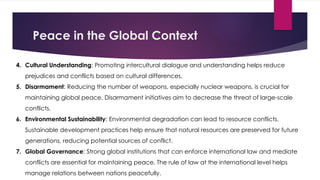 Peace in the Global Context
4. Cultural Understanding: Promoting intercultural dialogue and understanding helps reduce
prejudices and conflicts based on cultural differences.
5. Disarmament: Reducing the number of weapons, especially nuclear weapons, is crucial for
maintaining global peace. Disarmament initiatives aim to decrease the threat of large-scale
conflicts.
6. Environmental Sustainability: Environmental degradation can lead to resource conflicts.
Sustainable development practices help ensure that natural resources are preserved for future
generations, reducing potential sources of conflict.
7. Global Governance: Strong global institutions that can enforce international law and mediate
conflicts are essential for maintaining peace. The rule of law at the international level helps
manage relations between nations peacefully.
 
