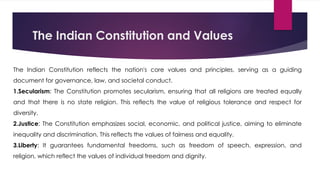 The Indian Constitution and Values
The Indian Constitution reflects the nation's core values and principles, serving as a guiding
document for governance, law, and societal conduct.
1.Secularism: The Constitution promotes secularism, ensuring that all religions are treated equally
and that there is no state religion. This reflects the value of religious tolerance and respect for
diversity.
2.Justice: The Constitution emphasizes social, economic, and political justice, aiming to eliminate
inequality and discrimination. This reflects the values of fairness and equality.
3.Liberty: It guarantees fundamental freedoms, such as freedom of speech, expression, and
religion, which reflect the values of individual freedom and dignity.
 