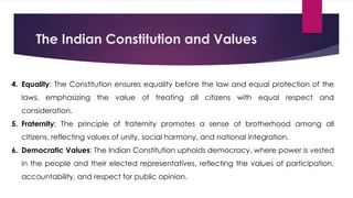 The Indian Constitution and Values
4. Equality: The Constitution ensures equality before the law and equal protection of the
laws, emphasizing the value of treating all citizens with equal respect and
consideration.
5. Fraternity: The principle of fraternity promotes a sense of brotherhood among all
citizens, reflecting values of unity, social harmony, and national integration.
6. Democratic Values: The Indian Constitution upholds democracy, where power is vested
in the people and their elected representatives, reflecting the values of participation,
accountability, and respect for public opinion.
 